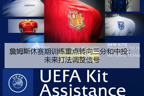 詹姆斯休赛期训练重点转向三分和中投：未来打法调整信号